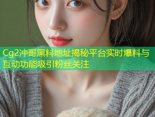 Cg2冲哥黑料地址揭秘平台实时爆料与互动功能吸引粉丝关注