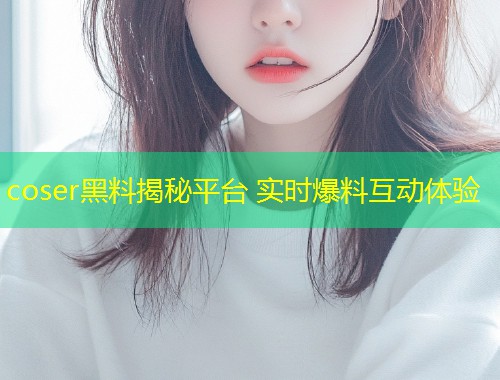 coser黑料揭秘平台 实时爆料互动体验