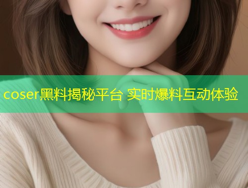 coser黑料揭秘平台 实时爆料互动体验