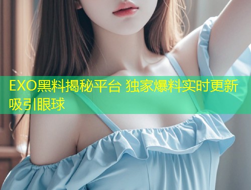 EXO黑料揭秘平台 独家爆料实时更新吸引眼球