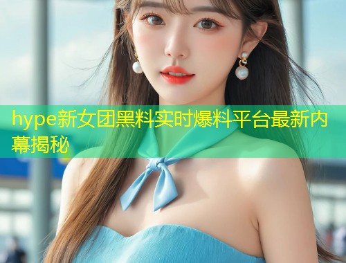 hype新女团黑料实时爆料平台最新内幕揭秘