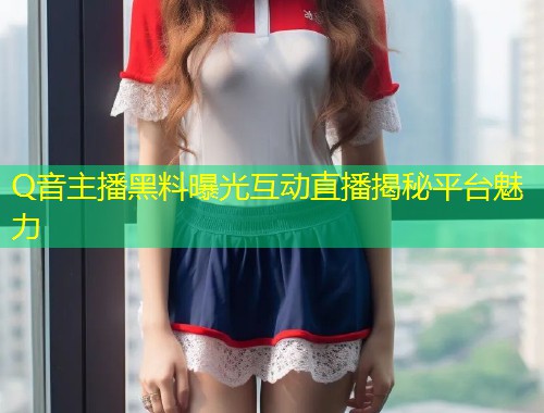 Q音主播黑料曝光互动直播揭秘平台魅力