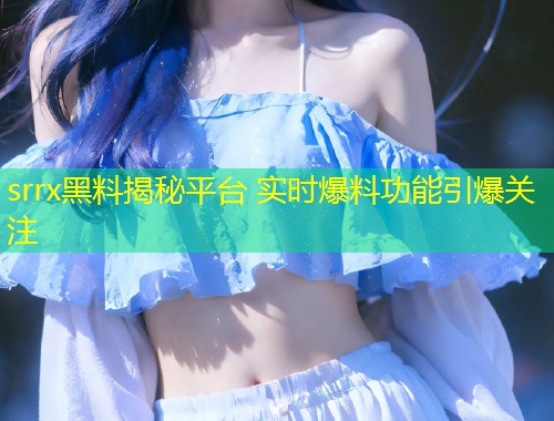 srrx黑料揭秘平台 实时爆料功能引爆关注