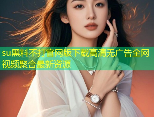 su黑料不打官网版下载高清无广告全网视频聚合最新资源