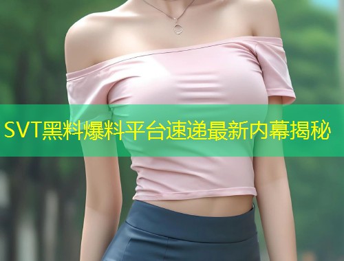 SVT黑料爆料平台速递最新内幕揭秘