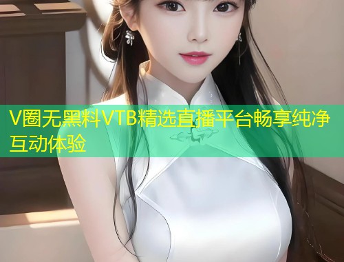 V圈无黑料VTB精选直播平台畅享纯净互动体验