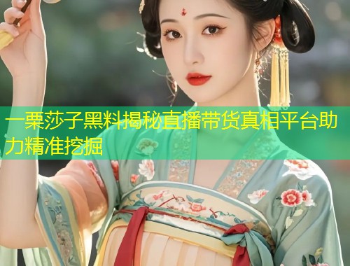 一栗莎子黑料揭秘直播带货真相平台助力精准挖掘