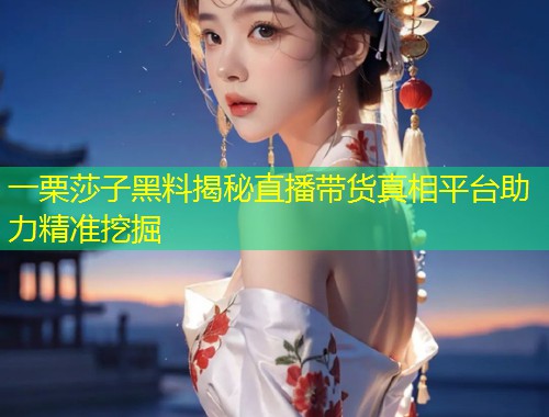 一栗莎子黑料揭秘直播带货真相平台助力精准挖掘