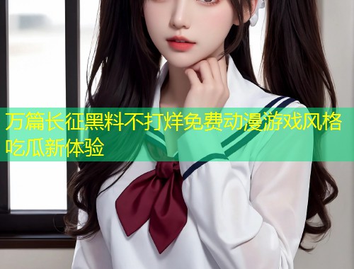 万篇长征黑料不打烊免费动漫游戏风格吃瓜新体验