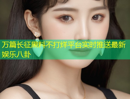 万篇长征黑料不打烊平台实时推送最新娱乐八卦