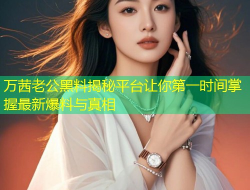 万茜老公黑料揭秘平台让你第一时间掌握最新爆料与真相