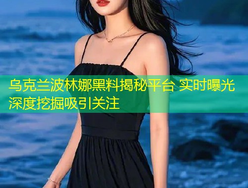 乌克兰波林娜黑料揭秘平台 实时曝光深度挖掘吸引关注