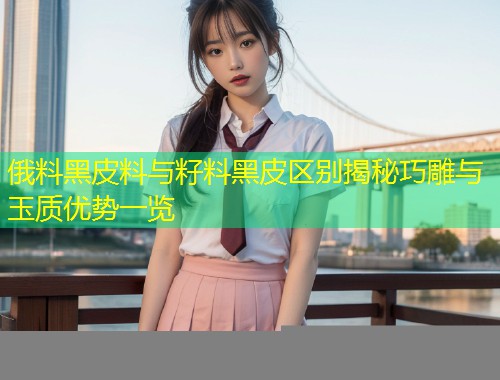 俄料黑皮料与籽料黑皮区别揭秘巧雕与玉质优势一览
