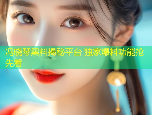冯晓琴黑料揭秘平台 独家爆料功能抢先看