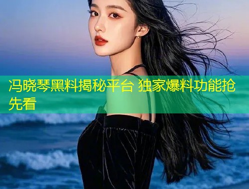 冯晓琴黑料揭秘平台 独家爆料功能抢先看