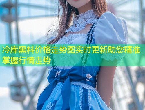冷库黑料价格走势图实时更新助您精准掌握行情走势