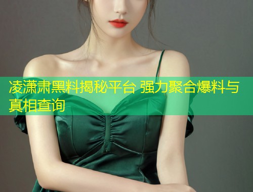凌潇肃黑料揭秘平台 强力聚合爆料与真相查询