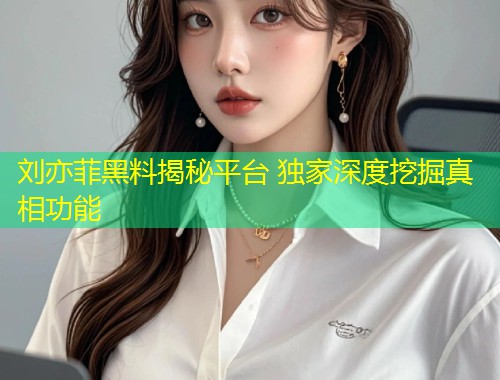 刘亦菲黑料揭秘平台 独家深度挖掘真相功能