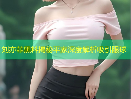 刘亦菲黑料揭秘平家深度解析吸引眼球