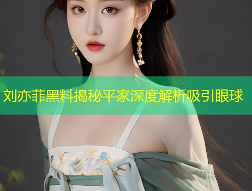 刘亦菲黑料揭秘平家深度解析吸引眼球
