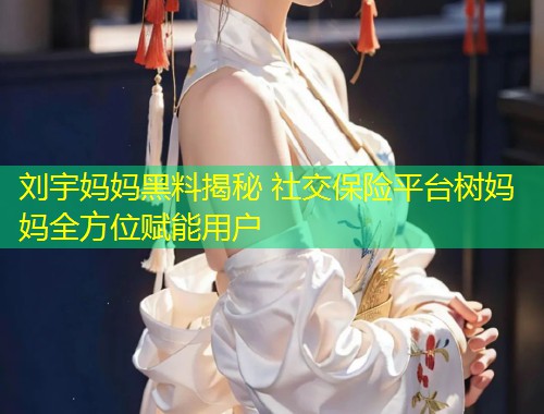 刘宇妈妈黑料揭秘 社交保险平台树妈妈全方位赋能用户
