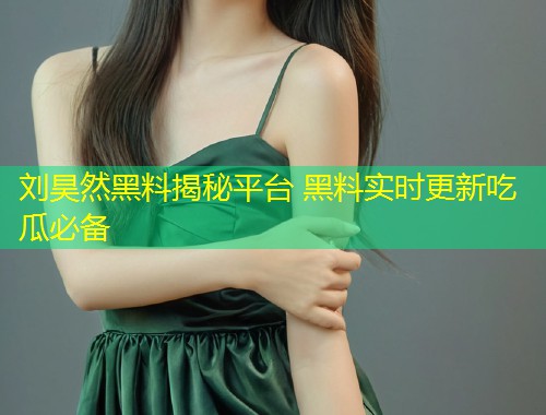刘昊然黑料揭秘平台 黑料实时更新吃瓜必备