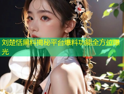 刘楚恬黑料揭秘平台爆料功能全方位曝光