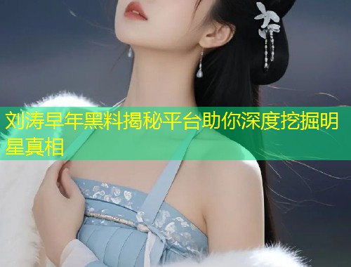 刘涛早年黑料揭秘平台助你深度挖掘明星真相