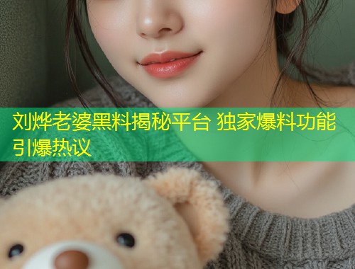 刘烨老婆黑料揭秘平台 独家爆料功能引爆热议
