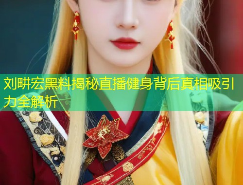 刘畊宏黑料揭秘直播健身背后真相吸引力全解析