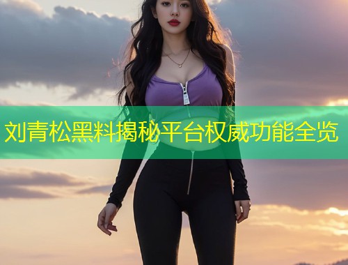 刘青松黑料揭秘平台权威功能全览