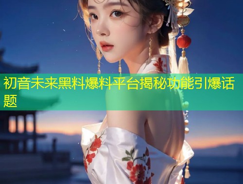 初音未来黑料爆料平台揭秘功能引爆话题