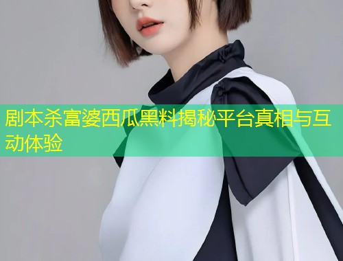 剧本杀富婆西瓜黑料揭秘平台真相与互动体验
