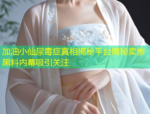 加油小仙尿毒症真相揭秘平台揭秘卖惨黑料内幕吸引关注