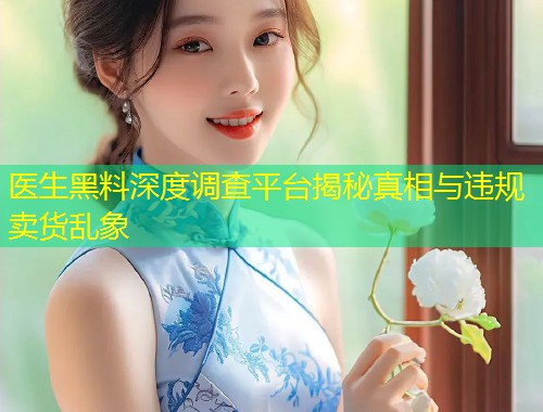 医生黑料深度调查平台揭秘真相与违规卖货乱象