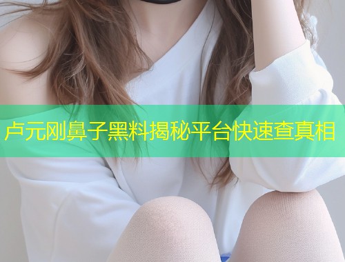 卢元刚鼻子黑料揭秘平台快速查真相