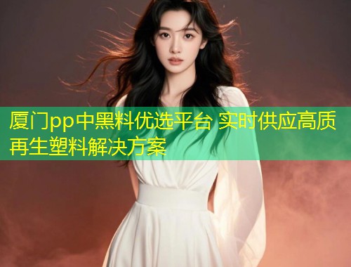 厦门pp中黑料优选平台 实时供应高质再生塑料解决方案