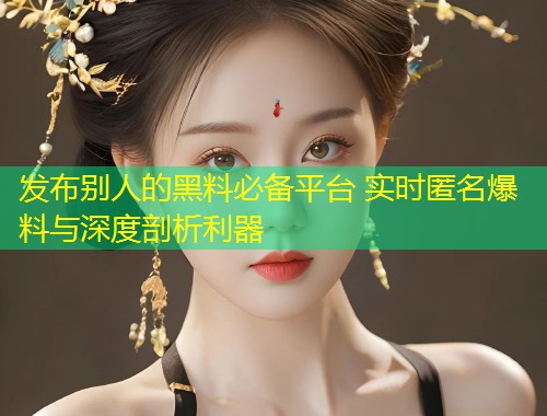 发布别人的黑料必备平台 实时匿名爆料与深度剖析利器