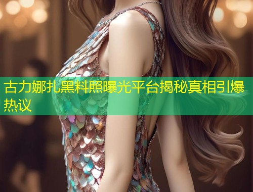 古力娜扎黑料照曝光平台揭秘真相引爆热议