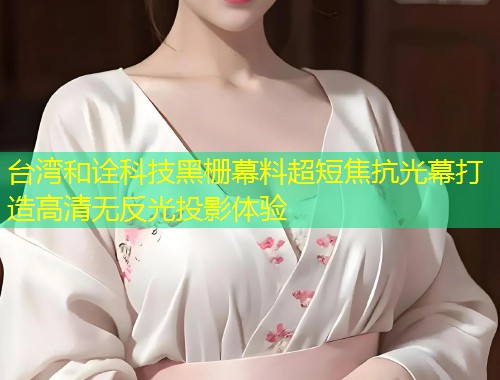 台湾和诠科技黑栅幕料超短焦抗光幕打造高清无反光投影体验