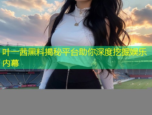 叶一茜黑料揭秘平台助你深度挖掘娱乐内幕