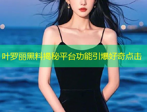 叶罗丽黑料揭秘平台功能引爆好奇点击