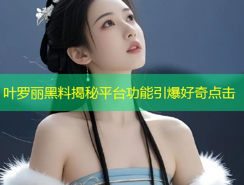叶罗丽黑料揭秘平台功能引爆好奇点击