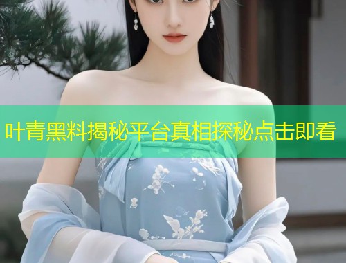 叶青黑料揭秘平台真相探秘点击即看