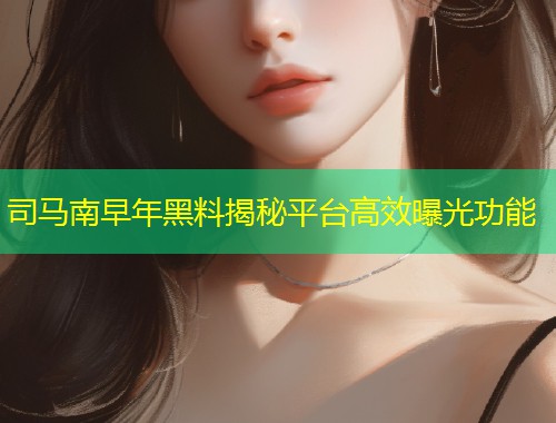司马南早年黑料揭秘平台高效曝光功能