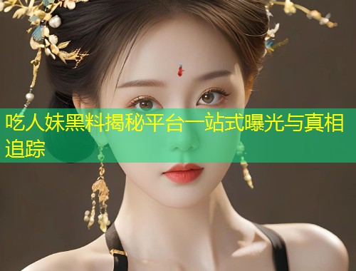 吃人妹黑料揭秘平台一站式曝光与真相追踪