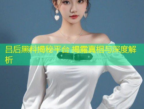 吕后黑料揭秘平台 揭露真相与深度解析