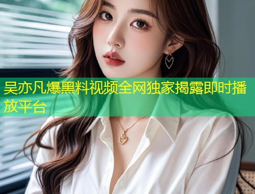 吴亦凡爆黑料视频全网独家揭露即时播放平台