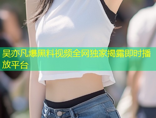 吴亦凡爆黑料视频全网独家揭露即时播放平台