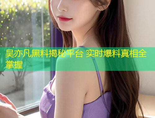 吴亦凡黑料揭秘平台 实时爆料真相全掌握